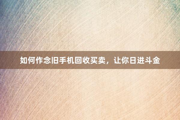 如何作念旧手机回收买卖,让你日进斗金